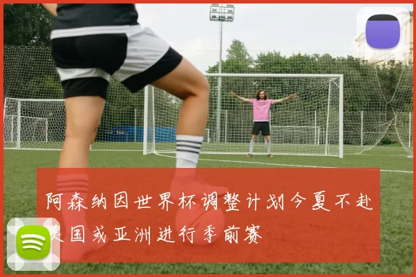 阿森纳因世界杯调整计划今夏不赴美国或亚洲进行季前赛