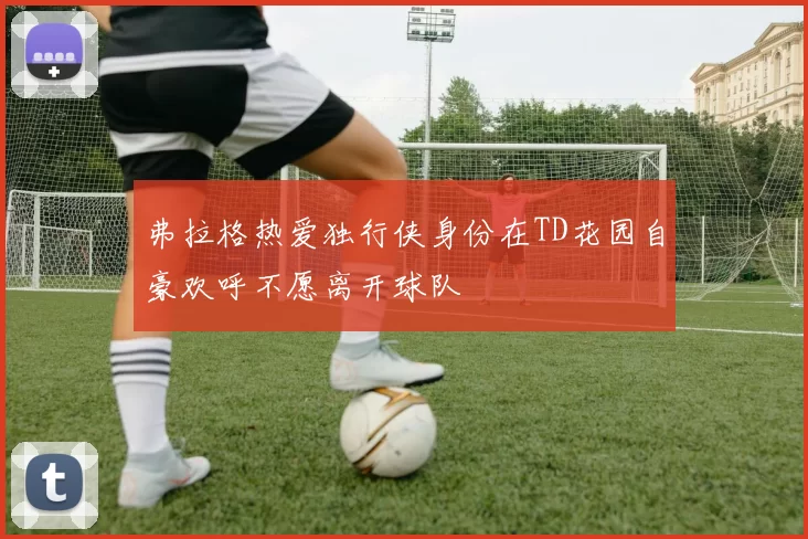 弗拉格热爱独行侠身份在TD花园自豪欢呼不愿离开球队