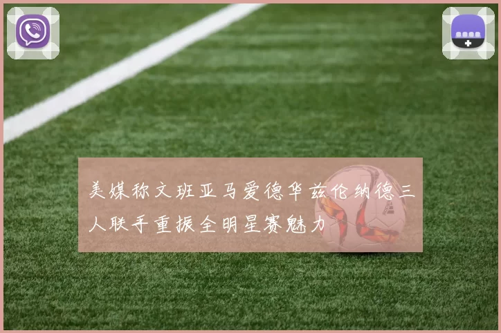 美媒称文班亚马爱德华兹伦纳德三人联手重振全明星赛魅力