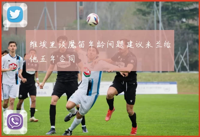 维埃里谈魔笛年龄问题建议米兰给他五年合同