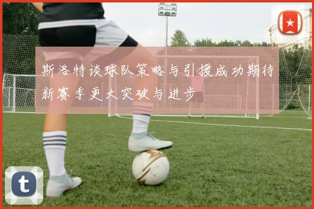 斯洛特谈球队策略与引援成功期待新赛季更大突破与进步