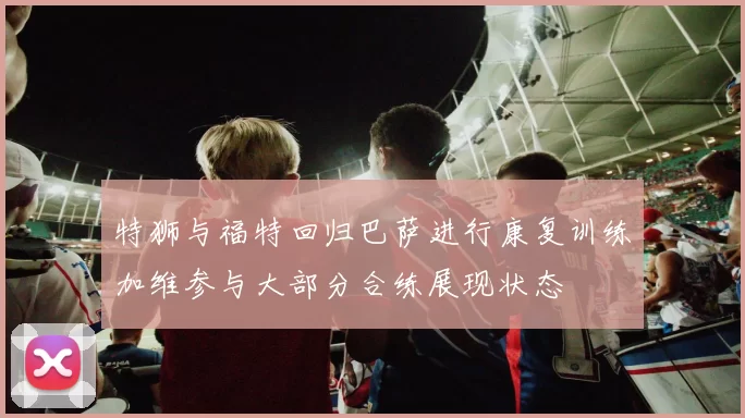 特狮与福特回归巴萨进行康复训练加维参与大部分合练展现状态