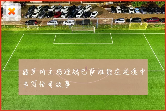 赫罗纳主场迎战巴萨谁能在逆境中书写传奇故事