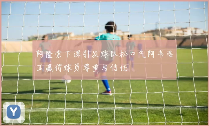 阿隆索下课引发球队松口气阿韦洛亚赢得球员尊重与信任