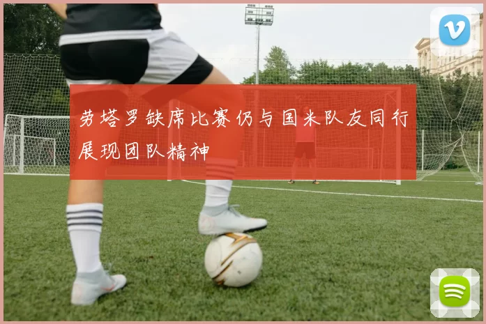 劳塔罗缺席比赛仍与国米队友同行展现团队精神
