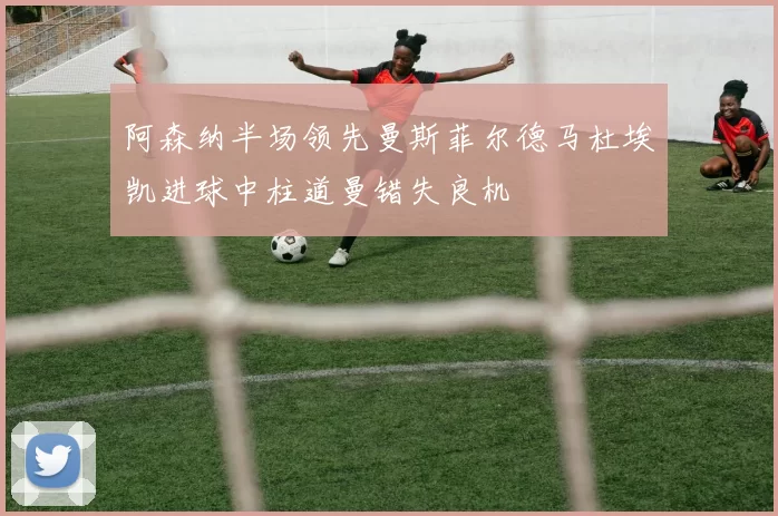 阿森纳半场领先曼斯菲尔德马杜埃凯进球中柱道曼错失良机