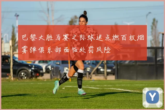 巴黎大胜马赛之际球迷点燃百枚烟雾弹俱乐部面临处罚风险