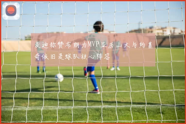 麦迪称赞布朗为MVP亚历山大与约基奇依旧是球队核心阵容