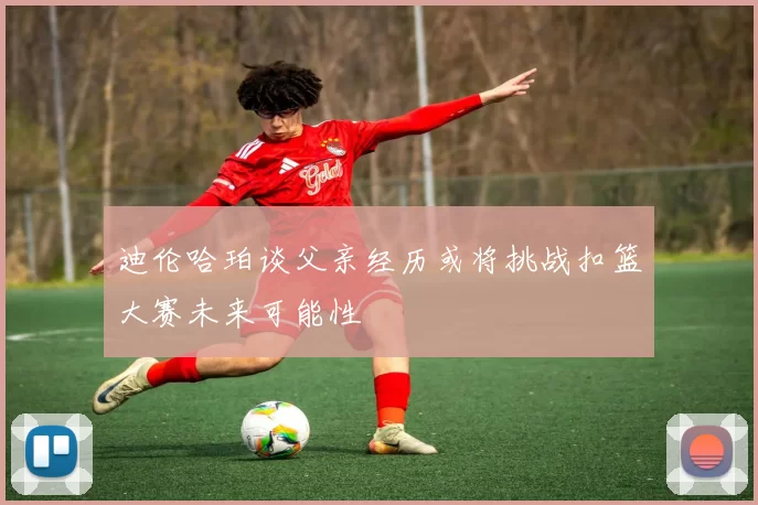 迪伦哈珀谈父亲经历或将挑战扣篮大赛未来可能性