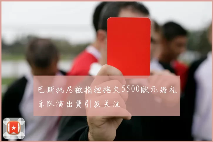 巴斯托尼被指控拖欠5500欧元婚礼乐队演出费引发关注