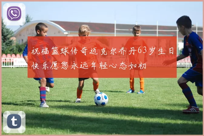 祝福篮球传奇迈克尔乔丹63岁生日快乐愿您永远年轻心态如初