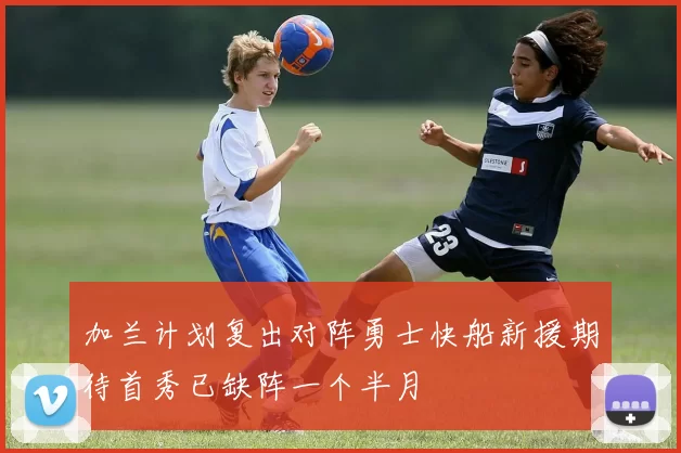 加兰计划复出对阵勇士快船新援期待首秀已缺阵一个半月