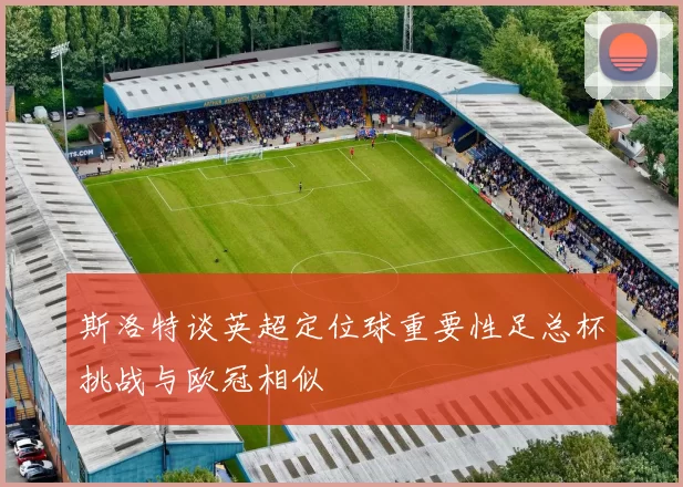 斯洛特谈英超定位球重要性足总杯挑战与欧冠相似