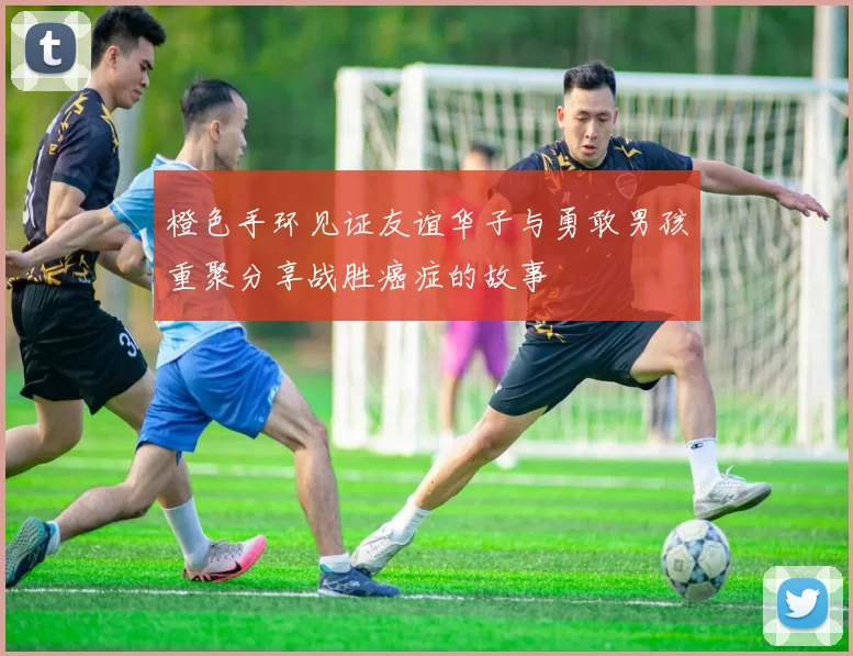橙色手环见证友谊华子与勇敢男孩重聚分享战胜癌症的故事