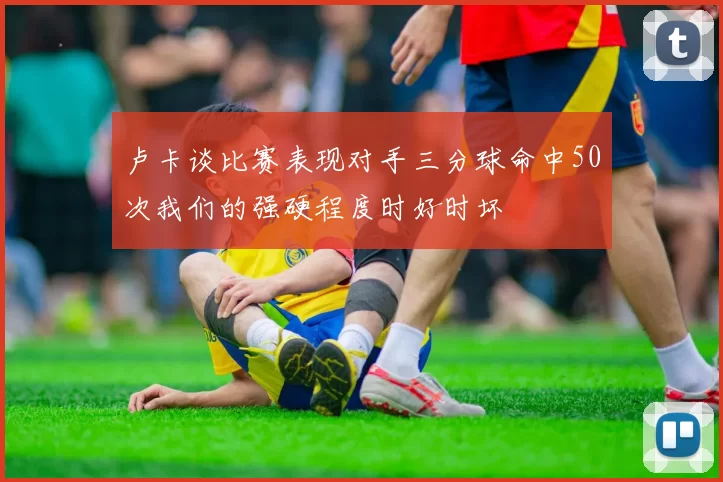 卢卡谈比赛表现对手三分球命中50次我们的强硬程度时好时坏
