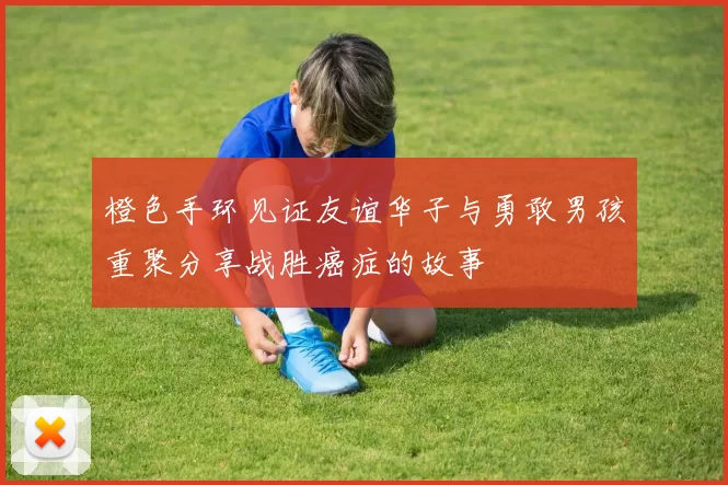 橙色手环见证友谊华子与勇敢男孩重聚分享战胜癌症的故事