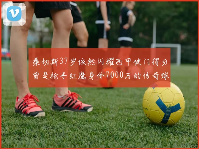 桑切斯37岁依然闪耀西甲破门得分曾是枪手红魔身价7000万的传奇球星