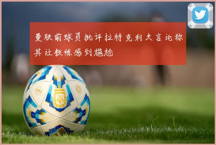 曼联前球员批评拉特克利夫言论称其让教练感到尴尬