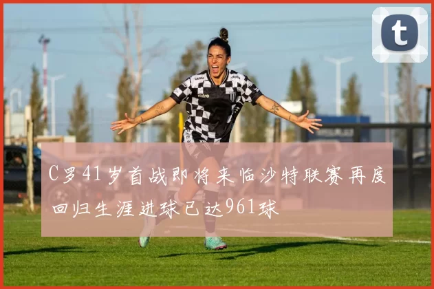 C罗41岁首战即将来临沙特联赛再度回归生涯进球已达961球