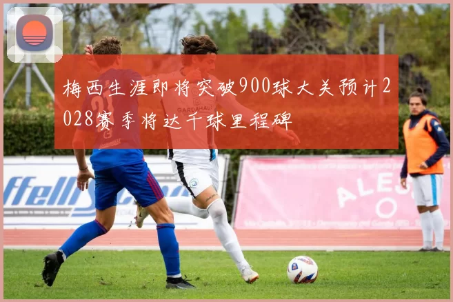 梅西生涯即将突破900球大关预计2028赛季将达千球里程碑